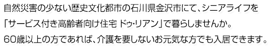 自然災害の少ない歴史文化都市の石川県金沢市にて、シニアライフを「サービス付き高齢者向け住宅 ドゥ・リアン」で暮らしませんか。60歳以上の方であれば、介護を要しないお元気な方でも入居できます。